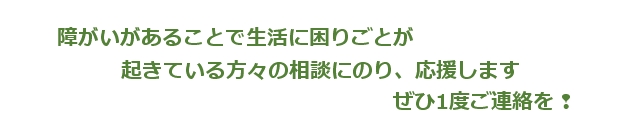 障がいがあることで生活に困りごとが、起きている方々の相談にのり、応援します。